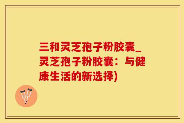 三和灵芝孢子粉胶囊_灵芝孢子粉胶囊：与健康生活的新选择)