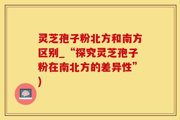 灵芝孢子粉北方和南方区别_“探究灵芝孢子粉在南北方的差异性”)