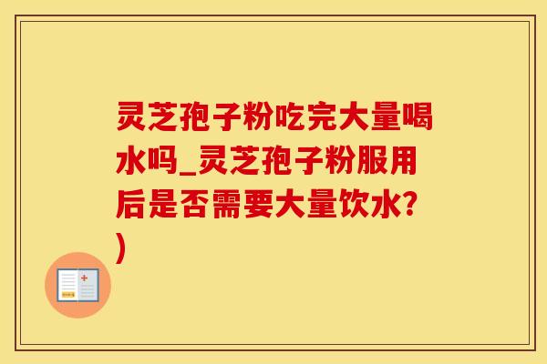 灵芝孢子粉吃完大量喝水吗_灵芝孢子粉服用后是否需要大量饮水？)