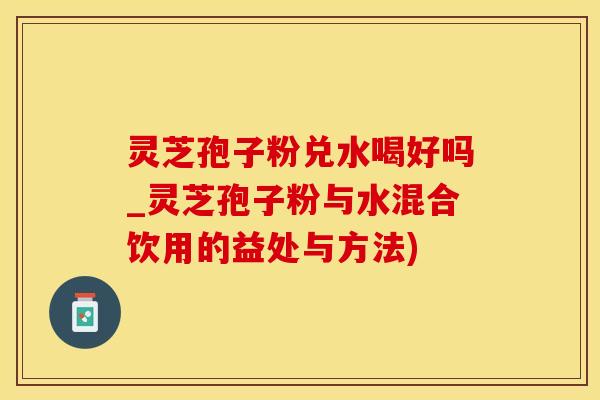 灵芝孢子粉兑水喝好吗_灵芝孢子粉与水混合饮用的益处与方法)