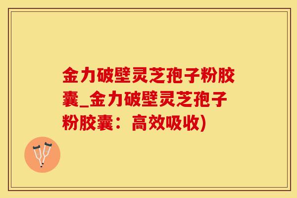 金力破壁灵芝孢子粉胶囊_金力破壁灵芝孢子粉胶囊：高效吸收)