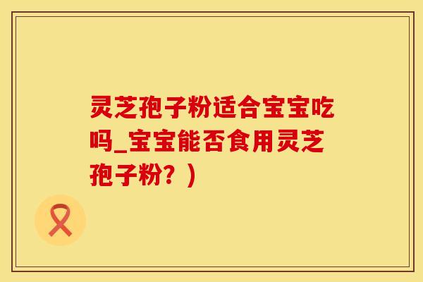 灵芝孢子粉适合宝宝吃吗_宝宝能否食用灵芝孢子粉？)