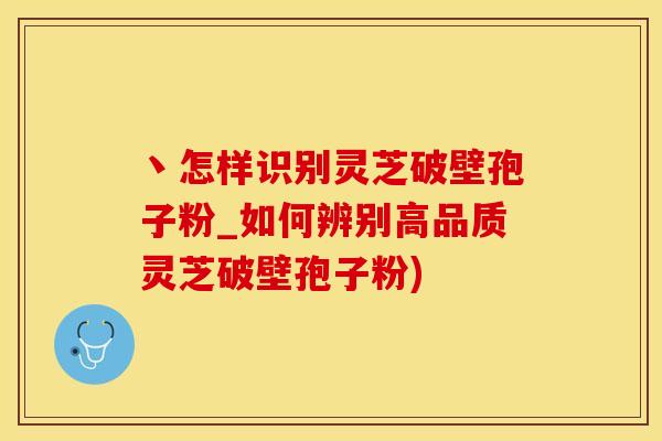 丶怎样识别灵芝破壁孢子粉_如何辨别高品质灵芝破壁孢子粉)