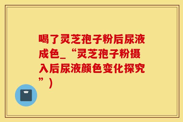 喝了灵芝孢子粉后尿液成色_“灵芝孢子粉摄入后尿液颜色变化探究”)