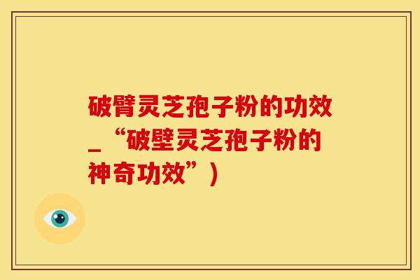 破臂灵芝孢子粉的功效_“破壁灵芝孢子粉的神奇功效”)