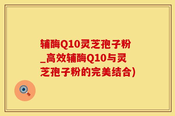辅酶Q10灵芝孢子粉_高效辅酶Q10与灵芝孢子粉的完美结合)