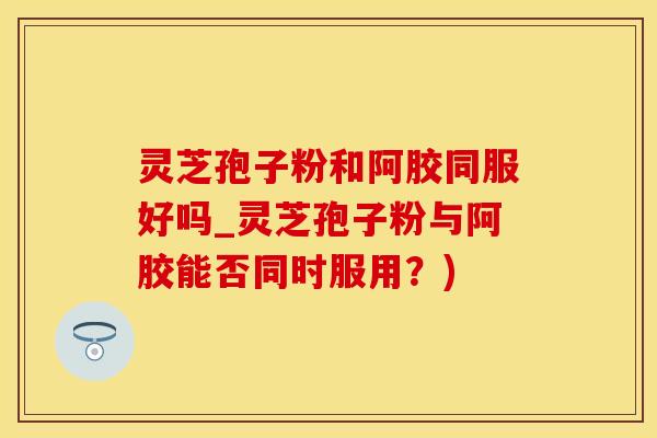 灵芝孢子粉和阿胶同服好吗_灵芝孢子粉与阿胶能否同时服用？)