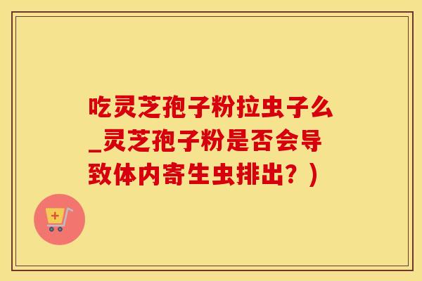 吃灵芝孢子粉拉虫子么_灵芝孢子粉是否会导致体内寄生虫排出？)