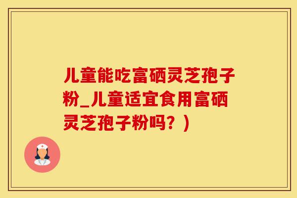 儿童能吃富硒灵芝孢子粉_儿童适宜食用富硒灵芝孢子粉吗？)