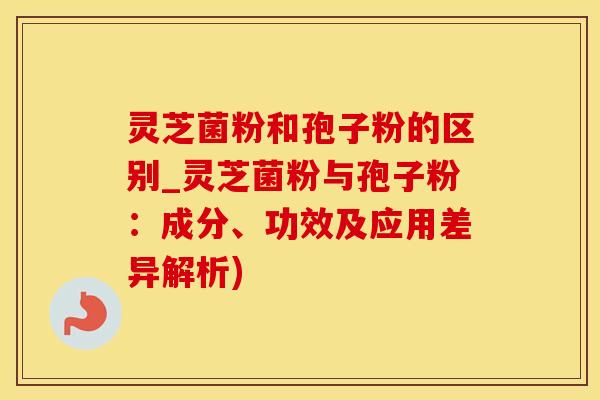 灵芝菌粉和孢子粉的区别_灵芝菌粉与孢子粉：成分、功效及应用差异解析)