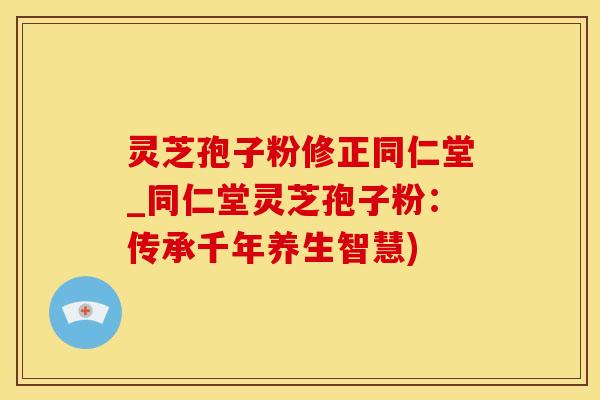 灵芝孢子粉修正同仁堂_同仁堂灵芝孢子粉：传承千年养生智慧)