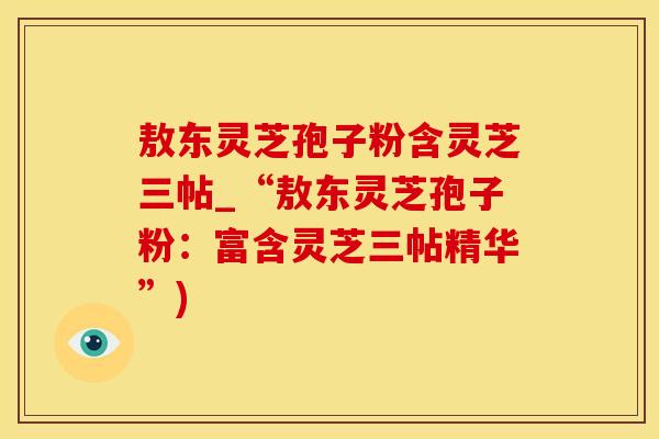 敖东灵芝孢子粉含灵芝三帖_“敖东灵芝孢子粉：富含灵芝三帖精华”)