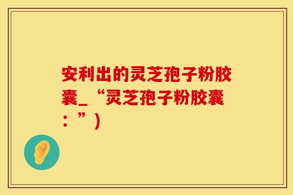 安利出的灵芝孢子粉胶囊_“灵芝孢子粉胶囊：”)