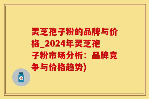 灵芝孢子粉的品牌与价格_2024年灵芝孢子粉市场分析：品牌竞争与价格趋势)