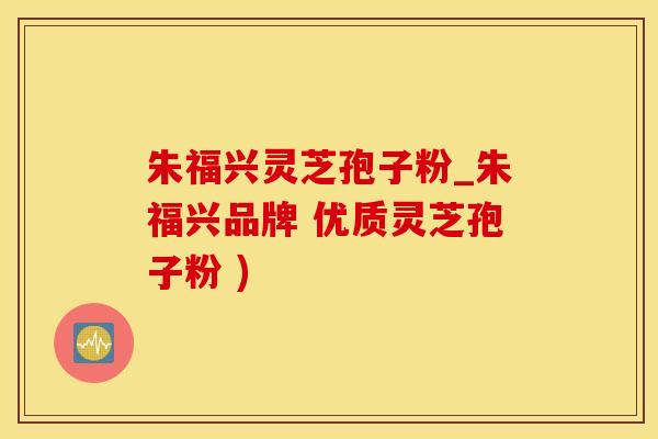 朱福兴灵芝孢子粉_朱福兴品牌 优质灵芝孢子粉 )
