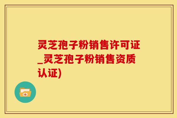 灵芝孢子粉销售许可证_灵芝孢子粉销售资质认证)