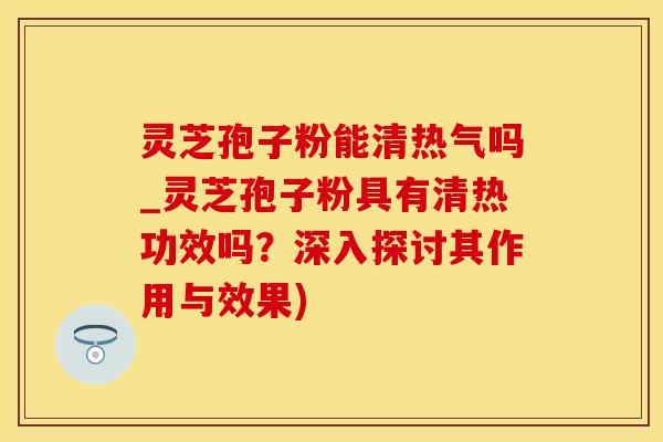 灵芝孢子粉能清热气吗_灵芝孢子粉具有清热功效吗？深入探讨其作用与效果)