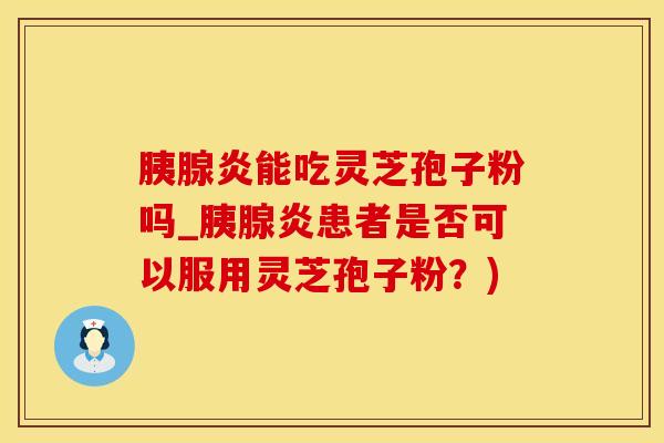 胰腺炎能吃灵芝孢子粉吗_胰腺炎患者是否可以服用灵芝孢子粉？)