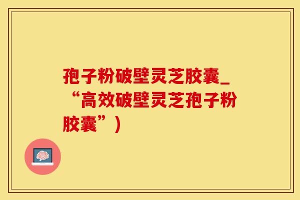 孢子粉破壁灵芝胶囊_“高效破壁灵芝孢子粉胶囊”)