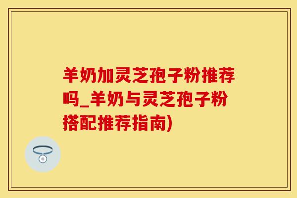 羊奶加灵芝孢子粉推荐吗_羊奶与灵芝孢子粉搭配推荐指南)