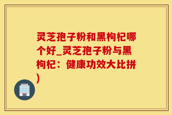 灵芝孢子粉和黑枸杞哪个好_灵芝孢子粉与黑枸杞：健康功效大比拼)