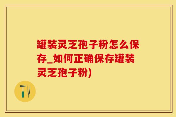 罐装灵芝孢子粉怎么保存_如何正确保存罐装灵芝孢子粉)