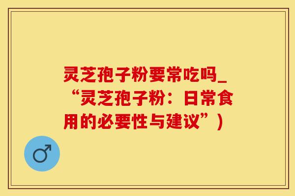 灵芝孢子粉要常吃吗_“灵芝孢子粉：日常食用的必要性与建议”)