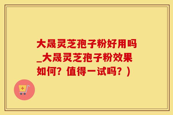 大晟灵芝孢子粉好用吗_大晟灵芝孢子粉效果如何？值得一试吗？)