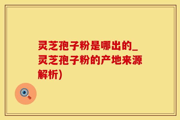 灵芝孢子粉是哪出的_灵芝孢子粉的产地来源解析)