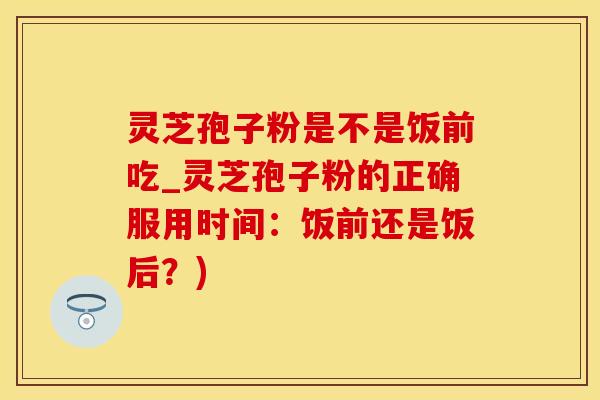 灵芝孢子粉是不是饭前吃_灵芝孢子粉的正确服用时间：饭前还是饭后？)