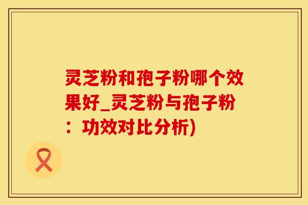 灵芝粉和孢子粉哪个效果好_灵芝粉与孢子粉：功效对比分析)