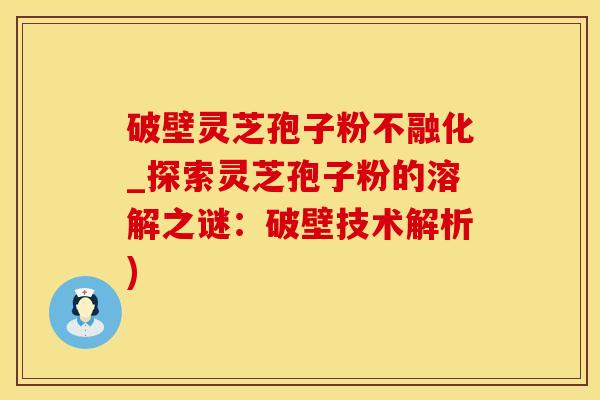 破壁灵芝孢子粉不融化_探索灵芝孢子粉的溶解之谜：破壁技术解析)