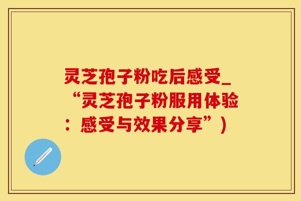 灵芝孢子粉吃后感受_“灵芝孢子粉服用体验:感受与效果分享”) 灵芝孢子粉吃后感受_“灵芝孢子粉服用体验:感受与效果分享”)