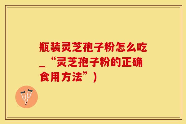 瓶装灵芝孢子粉怎么吃_“灵芝孢子粉的正确食用方法”)