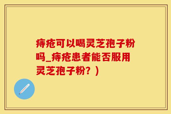痔疮可以喝灵芝孢子粉吗_痔疮患者能否服用灵芝孢子粉？)