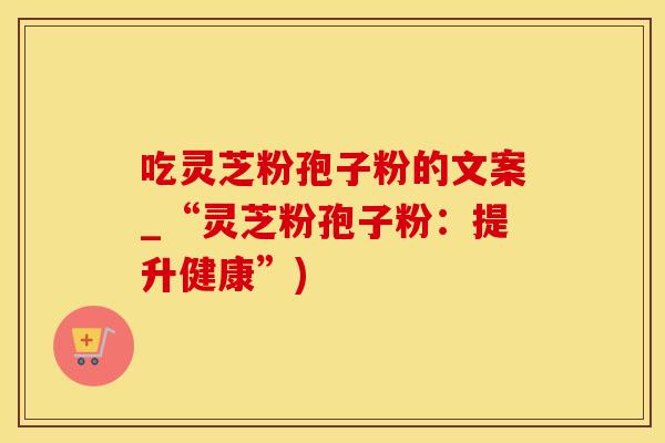 吃灵芝粉孢子粉的文案_“灵芝粉孢子粉：提升健康”)