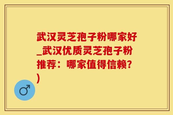 武汉灵芝孢子粉哪家好_武汉优质灵芝孢子粉推荐：哪家值得信赖？)