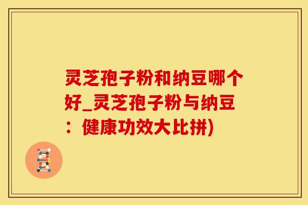 灵芝孢子粉和纳豆哪个好_灵芝孢子粉与纳豆：健康功效大比拼)
