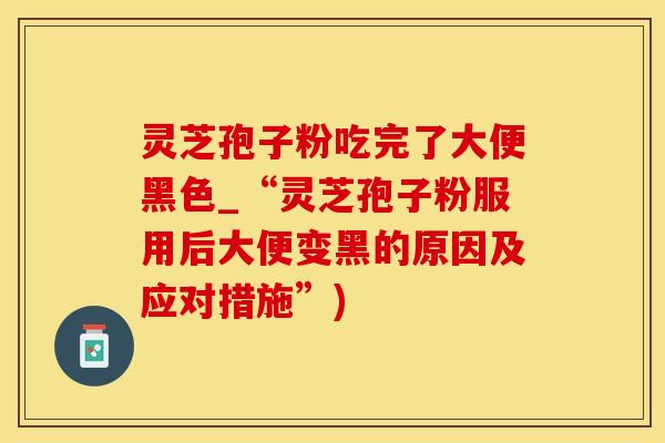 灵芝孢子粉吃完了大便黑色_“灵芝孢子粉服用后大便变黑的原因及应对措施”)