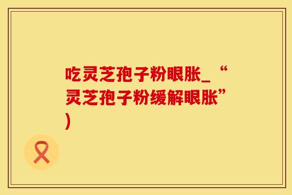 吃灵芝孢子粉眼胀_“灵芝孢子粉缓解眼胀”)