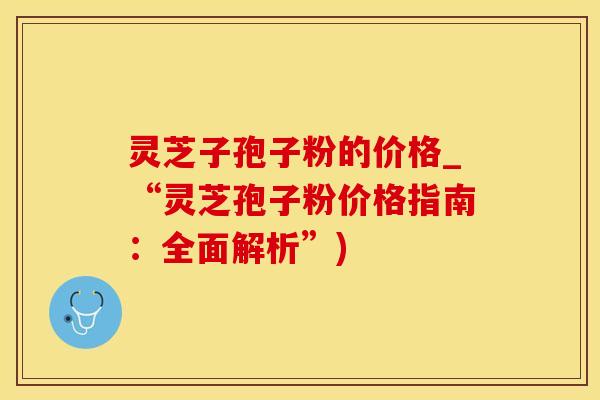 灵芝子孢子粉的价格_“灵芝孢子粉价格指南：全面解析”)