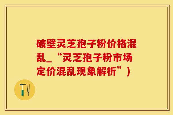 破壁灵芝孢子粉价格混乱_“灵芝孢子粉市场定价混乱现象解析”)