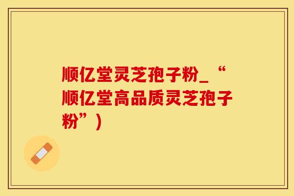 顺亿堂灵芝孢子粉_“顺亿堂高品质灵芝孢子粉”)