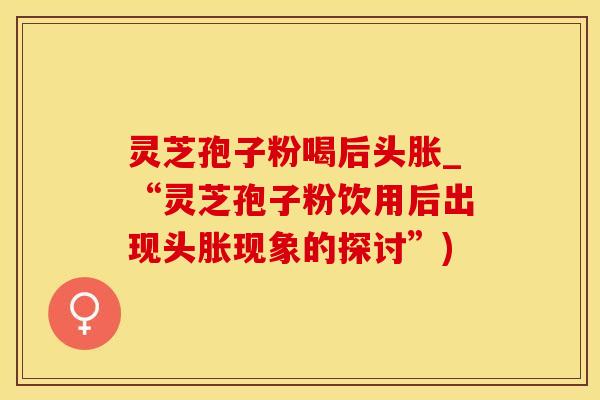 灵芝孢子粉喝后头胀_“灵芝孢子粉饮用后出现头胀现象的探讨”)