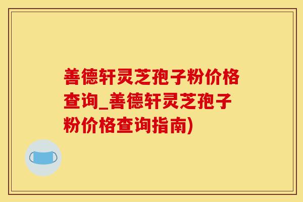 善德轩灵芝孢子粉价格查询_善德轩灵芝孢子粉价格查询指南)