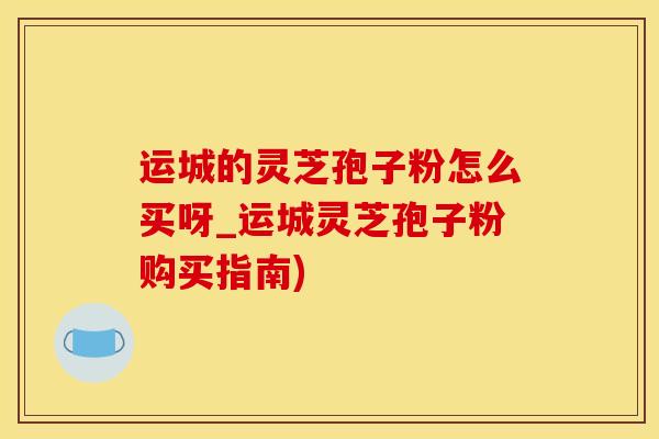 运城的灵芝孢子粉怎么买呀_运城灵芝孢子粉购买指南)