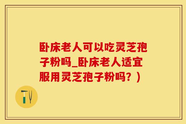 卧床老人可以吃灵芝孢子粉吗_卧床老人适宜服用灵芝孢子粉吗？)