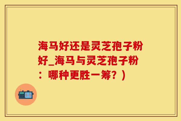 海马好还是灵芝孢子粉好_海马与灵芝孢子粉：哪种更胜一筹？)