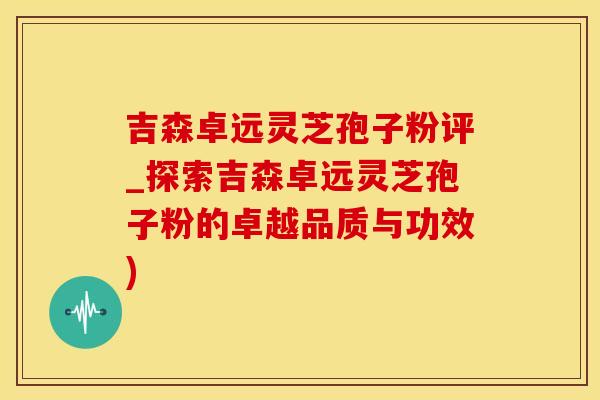 吉森卓远灵芝孢子粉评_探索吉森卓远灵芝孢子粉的卓越品质与功效)