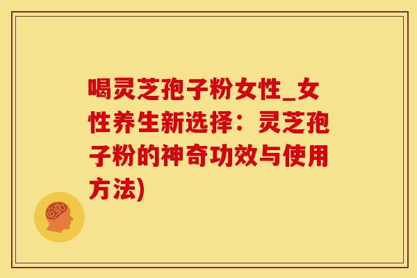 喝灵芝孢子粉女性_女性养生新选择：灵芝孢子粉的神奇功效与使用方法)